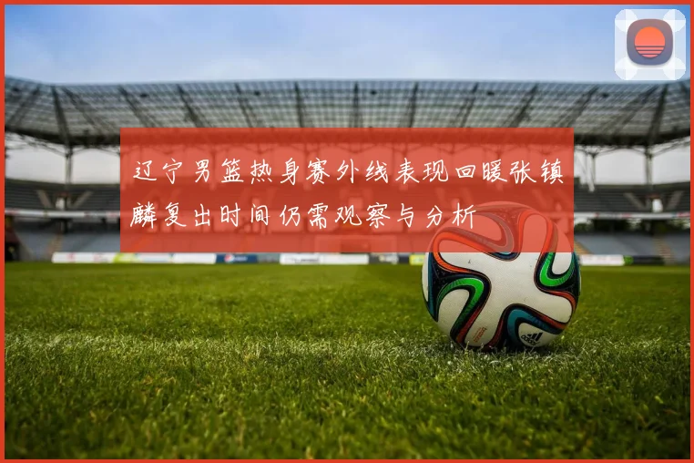 辽宁男篮热身赛外线表现回暖张镇麟复出时间仍需观察与分析